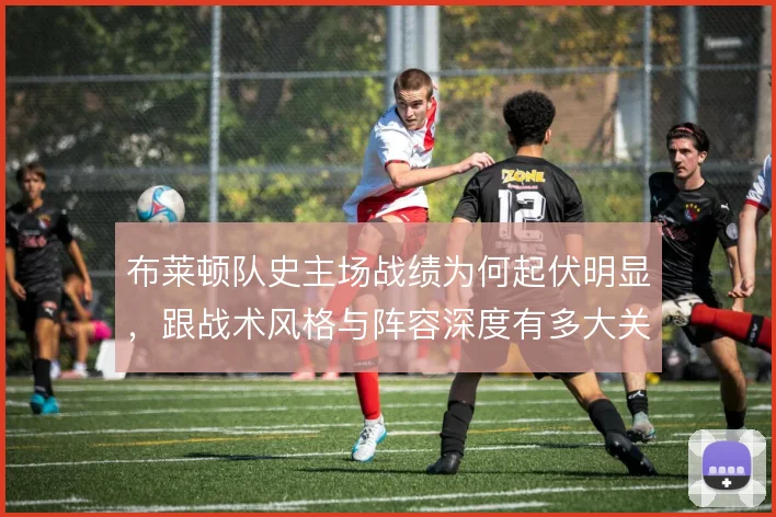 布莱顿队史主场战绩为何起伏明显，跟战术风格与阵容深度有多大关联