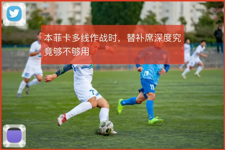 本菲卡多线作战时，替补席深度究竟够不够用