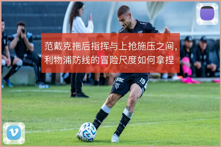 范戴克拖后指挥与上抢施压之间，利物浦防线的冒险尺度如何拿捏