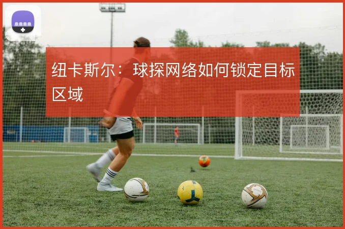 纽卡斯尔:球探网络如何锁定目标区域