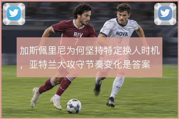 加斯佩里尼为何坚持特定换人时机，亚特兰大攻守节奏变化是答案