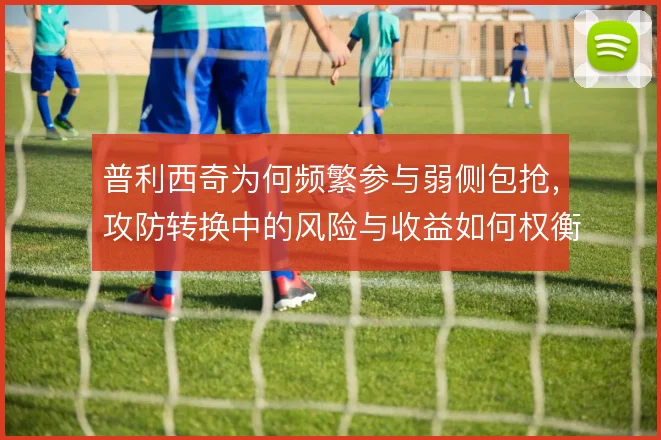 普利西奇为何频繁参与弱侧包抢，攻防转换中的风险与收益如何权衡