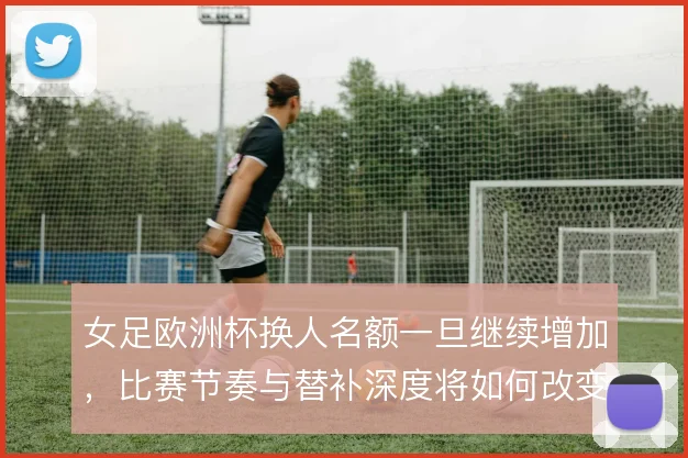 女足欧洲杯换人名额一旦继续增加,比赛节奏与替补深度将如何改变战术格局