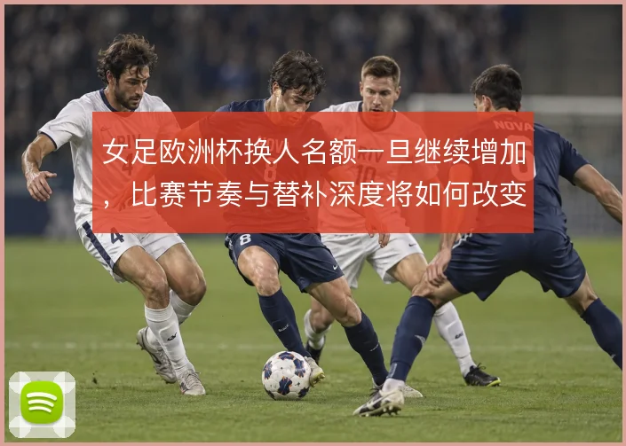 女足欧洲杯换人名额一旦继续增加,比赛节奏与替补深度将如何改变战术格局