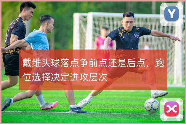戴维头球落点争前点还是后点,跑位选择决定进攻层次