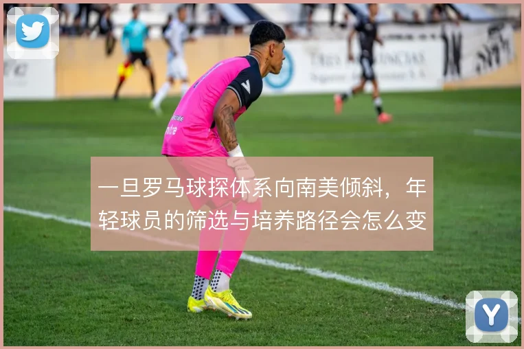 一旦罗马球探体系向南美倾斜，年轻球员的筛选与培养路径会怎么变