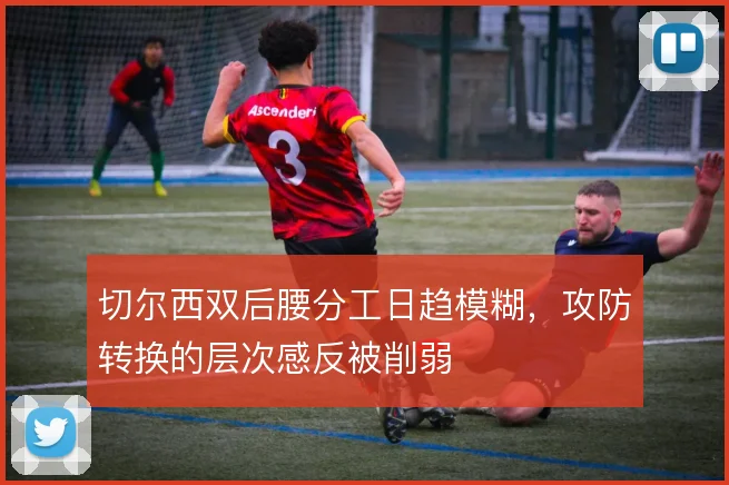 切尔西双后腰分工日趋模糊，攻防转换的层次感反被削弱