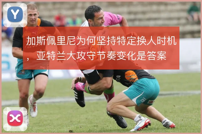 加斯佩里尼为何坚持特定换人时机，亚特兰大攻守节奏变化是答案