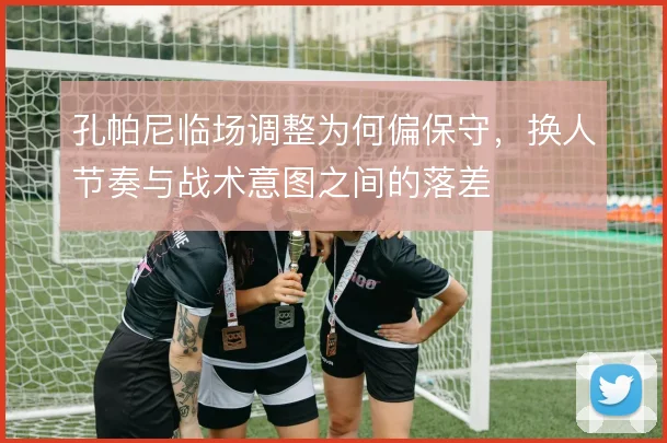 孔帕尼临场调整为何偏保守，换人节奏与战术意图之间的落差