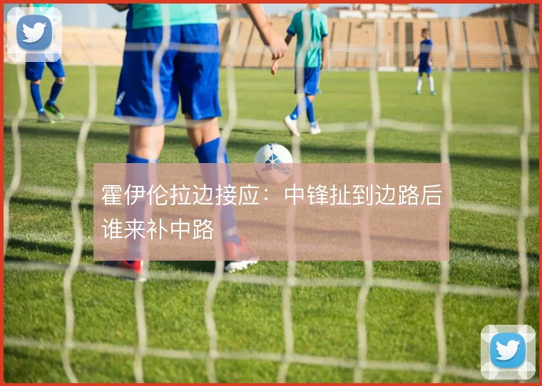 霍伊伦拉边接应：中锋扯到边路后谁来补中路
